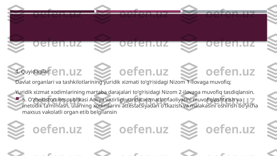 4. Quyidagilar:
Davlat organlari va tashkilotlarining yuridik xizmati to‘g‘risidagi Nizom 1-ilovaga muvofiq;
Yuridik xizmat xodimlarining martaba darajalari to‘g‘risidagi Nizom 2-ilovaga muvofiq tasdiqlansin.

5. O‘zbekiston Respublikasi Adliya vazirligi yuridik xizmatlar faoliyatini muvofiqlashtirish va 
metodik ta’minlash, ularning xodimlarini attestatsiyadan o‘tkazish va malakasini oshirish bo‘yicha 
maxsus vakolatli organ etib belgilansin     