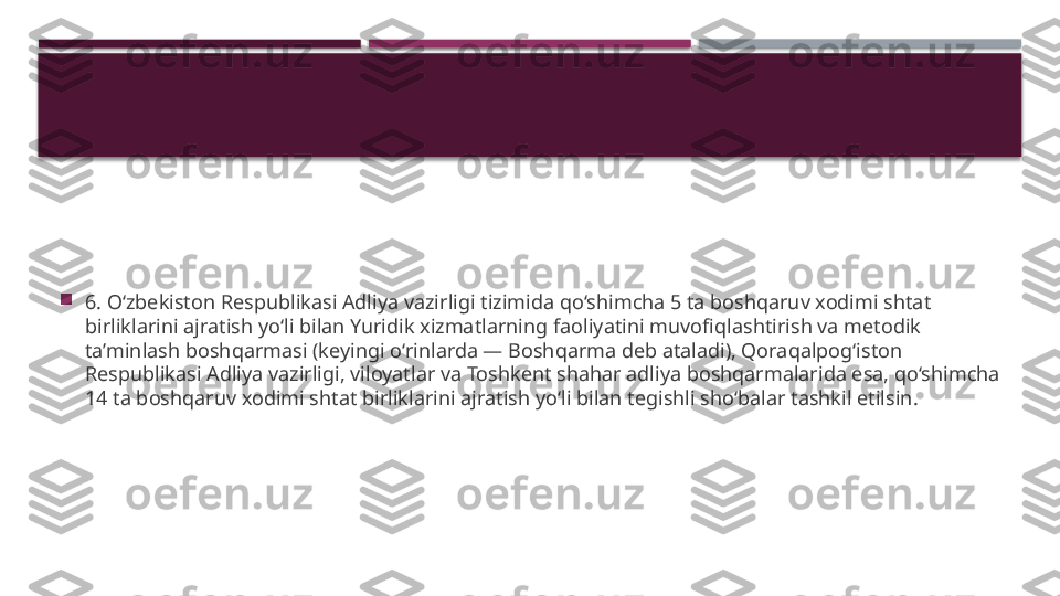 
6. O‘zbekiston Respublikasi Adliya vazirligi tizimida qo‘shimcha 5 ta boshqaruv xodimi shtat 
birliklarini ajratish yo‘li bilan Yuridik xizmatlarning faoliyatini muvofiqlashtirish va metodik 
ta’minlash boshqarmasi (keyingi o‘rinlarda — Boshqarma deb ataladi), Qoraqalpog‘iston 
Respublikasi Adliya vazirligi, viloyatlar va Toshkent shahar adliya boshqarmalarida esa, qo‘shimcha 
14 ta boshqaruv xodimi shtat birliklarini ajratish yo‘li bilan tegishli sho‘balar tashkil etilsin.     