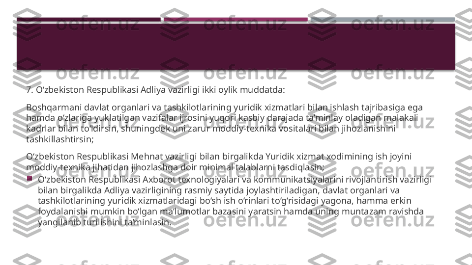 7. O‘zbekiston Respublikasi Adliya vazirligi ikki oylik muddatda:
Boshqarmani davlat organlari va tashkilotlarining yuridik xizmatlari bilan ishlash tajribasiga ega 
hamda o‘zlariga yuklatilgan vazifalar ijrosini yuqori kasbiy darajada ta’minlay oladigan malakali 
kadrlar bilan to‘ldirsin, shuningdek uni zarur moddiy-texnika vositalari bilan jihozlanishini 
tashkillashtirsin;
O‘zbekiston Respublikasi Mehnat vazirligi bilan birgalikda Yuridik xizmat xodimining ish joyini 
moddiy-texnika jihatidan jihozlashga doir minimal talablarni tasdiqlasin;

O‘zbekiston Respublikasi Axborot texnologiyalari va kommunikatsiyalarini rivojlantirish vazirligi 
bilan birgalikda Adliya vazirligining rasmiy saytida joylashtiriladigan, davlat organlari va 
tashkilotlarining yuridik xizmatlaridagi bo‘sh ish o‘rinlari to‘g‘risidagi yagona, hamma erkin 
foydalanishi mumkin bo‘lgan ma’lumotlar bazasini yaratsin hamda uning muntazam ravishda 
yangilanib turilishini ta’minlasin.     