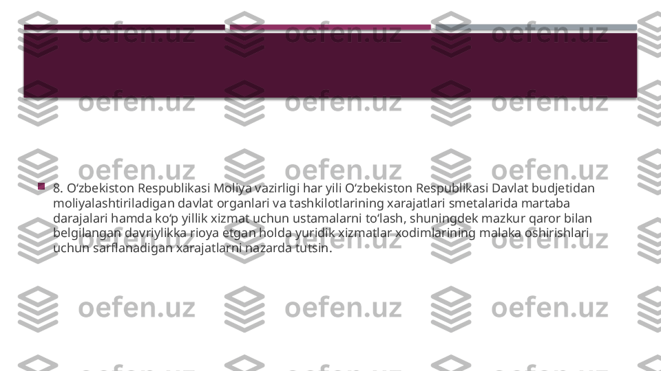 
8. O‘zbekiston Respublikasi Moliya vazirligi har yili O‘zbekiston Respublikasi Davlat budjetidan 
moliyalashtiriladigan davlat organlari va tashkilotlarining xarajatlari smetalarida martaba 
darajalari hamda ko‘p yillik xizmat uchun ustamalarni to‘lash, shuningdek mazkur qaror bilan 
belgilangan davriylikka rioya etgan holda yuridik xizmatlar xodimlarining malaka oshirishlari 
uchun sarflanadigan xarajatlarni nazarda tutsin.     