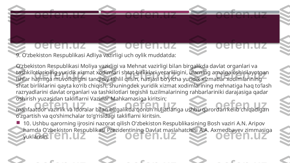 9. O‘zbekiston Respublikasi Adliya vazirligi uch oylik muddatda:
O‘zbekiston Respublikasi Moliya vazirligi va Mehnat vazirligi bilan birgalikda davlat organlari va 
tashkilotlarining yuridik xizmat xodimlari shtat birliklari yetarliligini, ularning amalga oshirilayotgan 
ishlar hajmiga muvofiqligini tanqidiy tahlil qilsin, natijasi bo‘yicha yuridik xizmatlar xodimlarining 
shtat birliklarini qayta ko‘rib chiqish, shuningdek yuridik xizmat xodimlarining mehnatiga haq to‘lash 
razryadlarini davlat organlari va tashkilotlari tegishli tuzilmalarining rahbarlariniki darajasiga qadar 
oshirish yuzasidan takliflarni Vazirlar Mahkamasiga kiritsin;
manfaatdor vazirlik va idoralar bilan birgalikda qonun hujjatlariga ushbu qarordan kelib chiqadigan 
o‘zgartish va qo‘shimchalar to‘g‘risidagi takliflarni kiritsin.

10. Ushbu qarorning ijrosini nazorat qilish O‘zbekiston Respublikasining Bosh vaziri A.N. Aripov 
hamda O‘zbekiston Respublikasi Prezidentining Davlat maslahatchisi A.A. Axmedbayev zimmasiga 
yuklansin.     