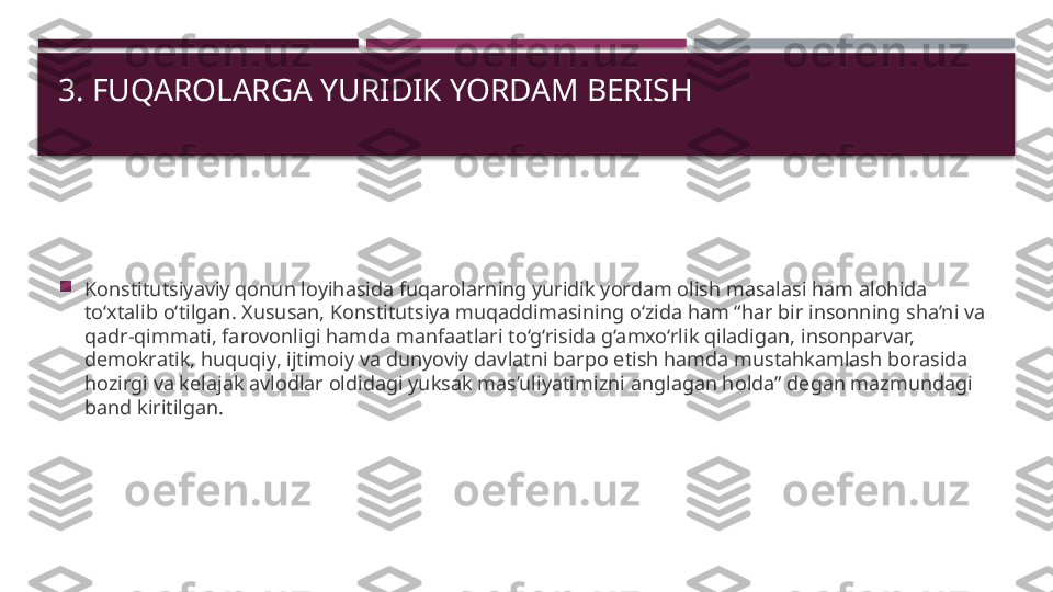 3. FUQAROLARGA YURIDIK YORDAM BERISH

Konstitutsiyaviy qonun loyihasida fuqarolarning yuridik yordam olish masalasi ham alohida 
to‘xtalib o‘tilgan. Xususan, Konstitutsiya muqaddimasining o‘zida ham “har bir insonning sha’ni va 
qadr-qimmati, farovonligi hamda manfaatlari to‘g‘risida g‘amxo‘rlik qiladigan, insonparvar, 
demokratik, huquqiy, ijtimoiy va dunyoviy davlatni barpo etish hamda mustahkamlash borasida 
hozirgi va kelajak avlodlar oldidagi yuksak mas’uliyatimizni anglagan holda” degan mazmundagi 
band kiritilgan.     