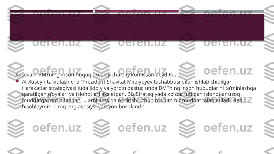 Xususan, BMTning inson huquqlari bo‘yicha oliy komissari Zeyd Raad

Al-Xuseyn ta’kidlashicha “Prezident Shavkat Mirziyoyev tashabbusi bilan ishlab chiqilgan 
Harakatlar strategiyasi juda jiddiy va yorqin dastur, unda BMTning inson huquqlarini ta’minlashga 
qaratilgan g‘oyalari va islohotlari aks etgan. Biz Strategiyada ko‘zda tutilgan islohotlar uzoq 
muddatga mo‘ljallangan, ularni amalga oshirish uchun ma’lum bir muddat talab etiladi, deb 
hisoblaymiz, biroq eng asosiysi, jarayon boshlandi”.     