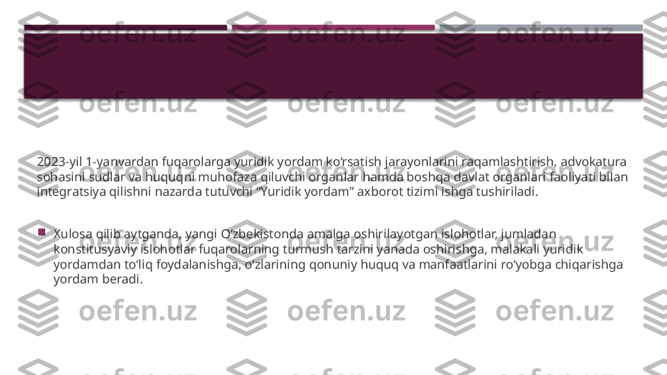 2023-yil 1-yanvardan fuqarolarga yuridik yordam ko‘rsatish jarayonlarini raqamlashtirish, advokatura 
sohasini sudlar va huquqni muhofaza qiluvchi organlar hamda boshqa davlat organlari faoliyati bilan 
integratsiya qilishni nazarda tutuvchi “Yuridik yordam” axborot tizimi ishga tushiriladi.

Xulosa qilib aytganda, yangi O‘zbekistonda amalga oshirilayotgan islohotlar, jumladan 
konstitusyaviy islohotlar fuqarolarning turmush tarzini yanada oshirishga, malakali yuridik 
yordamdan to‘liq foydalanishga, o‘zlarining qonuniy huquq va manfaatlarini ro‘yobga chiqarishga 
yordam beradi.     