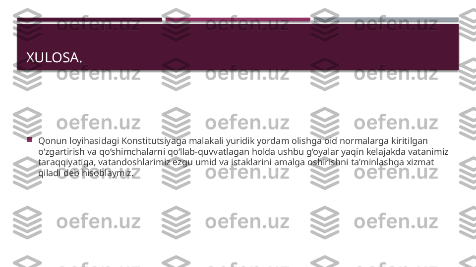 XULOSA.

Qonun loyihasidagi Konstitutsiyaga malakali yuridik yordam olishga oid normalarga kiritilgan 
o‘zgartirish va qo‘shimchalarni qo‘llab-quvvatlagan holda ushbu g‘oyalar yaqin kelajakda vatanimiz 
taraqqiyatiga, vatandoshlarimiz ezgu umid va istaklarini amalga oshirishni ta’minlashga xizmat 
qiladi deb hisoblaymiz.     