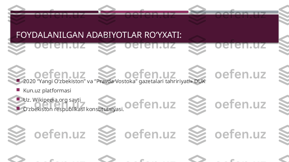 FOYDALANILGAN ADABIYOTLAR ROʻYXATI:

2020 “Yangi Oʻzbekiston” va “Pravda Vostoka” gazetalari tahririyati» DUK

Kun.uz platformasi

Uz. Wikipedia.org sayti

Oʻzbekiston respublikasi konstitutsiyasi.     