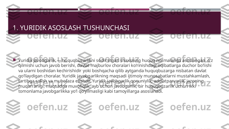 1. YURIDIK ASOSLASH TUSHUNCHASI 

Yuridik javobgarlik — huquqbuzarlikni sodir etgan shaxsning huquq normalariga asoslangan, o‘z 
qilmishi uchun javob berishi, davlat majburlov choralari ko‘rinishdagi oqibatlarga duchor bo‘lishi 
va ularni boshidan kechirishidir yoki boshqacha qilib aytganda huquqbuzarga nisbatan davlat 
qo‘llaydigan choralar. Yuridik javobgarlikning maqsadi ijtimoiy munosabatlarni mustahkamlash, 
tartibga solish va muhofaza etishdir. Yuridik javobgarlik qonuniylik, adolatparvarlik, jazoning 
muqarrarligi, maqsadga muvofiqlik, ayb uchun javobgarlik, bir huquqbuzarlik uchun ikki 
tomonlama javobgarlikka yo‘l qo‘yilmasligi kabi tamoyillarga asoslanadi.      