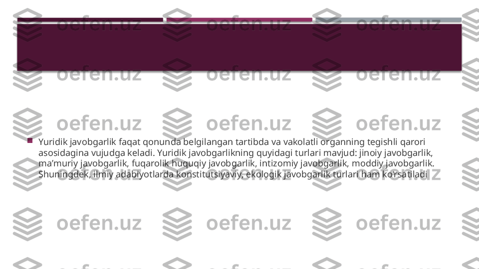 
Yuridik javobgarlik faqat qonunda belgilangan tartibda va vakolatli organning tegishli qarori 
asosidagina vujudga keladi. Yuridik javobgarlikning quyidagi turlari mavjud: jinoiy javobgarlik, 
maʼmuriy javobgarlik, fuqarolik huquqiy javobgarlik, intizomiy javobgarlik, moddiy javobgarlik. 
Shuningdek, ilmiy adabiyotlarda konstitutsiyaviy, ekologik javobgarlik turlari ham ko‘rsatiladi     