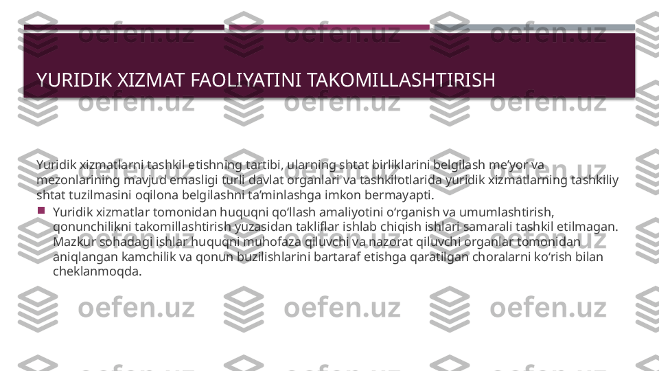 YURIDIK XIZMAT FAOLIYATINI TAKOMILLASHTIRISH 
Yuridik xizmatlarni tashkil etishning tartibi, ularning shtat birliklarini belgilash me’yor va 
mezonlarining mavjud emasligi turli davlat organlari va tashkilotlarida yuridik xizmatlarning tashkiliy 
shtat tuzilmasini oqilona belgilashni ta’minlashga imkon bermayapti.

Yuridik xizmatlar tomonidan huquqni qo‘llash amaliyotini o‘rganish va umumlashtirish, 
qonunchilikni takomillashtirish yuzasidan takliflar ishlab chiqish ishlari samarali tashkil etilmagan. 
Mazkur sohadagi ishlar huquqni muhofaza qiluvchi va nazorat qiluvchi organlar tomonidan 
aniqlangan kamchilik va qonun buzilishlarini bartaraf etishga qaratilgan choralarni ko‘rish bilan 
cheklanmoqda.     