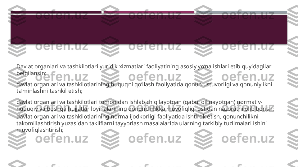 Davlat organlari va tashkilotlari yuridik xizmatlari faoliyatining asosiy yo‘nalishlari etib quyidagilar 
belgilansin:
davlat organlari va tashkilotlarining huquqni qo‘llash faoliyatida qonun ustuvorligi va qonuniylikni 
ta’minlashni tashkil etish;
davlat organlari va tashkilotlari tomonidan ishlab chiqilayotgan (qabul qilinayotgan) normativ-
huquqiy va boshqa hujjatlar loyihalarining qonunchilikka muvofiqligi ustidan nazoratni olib borish;
davlat organlari va tashkilotlarining norma ijodkorligi faoliyatida ishtirok etish, qonunchilikni 
takomillashtirish yuzasidan takliflarni tayyorlash masalalarida ularning tarkibiy tuzilmalari ishini 
muvofiqlashtirish;     