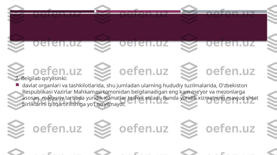 2. Belgilab qo‘yilsinki:

davlat organlari va tashkilotlarida, shu jumladan ularning hududiy tuzilmalarida, O‘zbekiston 
Respublikasi Vazirlar Mahkamasi tomonidan belgilanadigan eng kam me’yor va mezonlarga 
asosan, majburiy tartibda yuridik xizmatlar tashkil etiladi. Bunda yuridik xizmatning mavjud shtat 
birliklarini qisqartirilishiga yo‘l qo‘yilmaydi;     