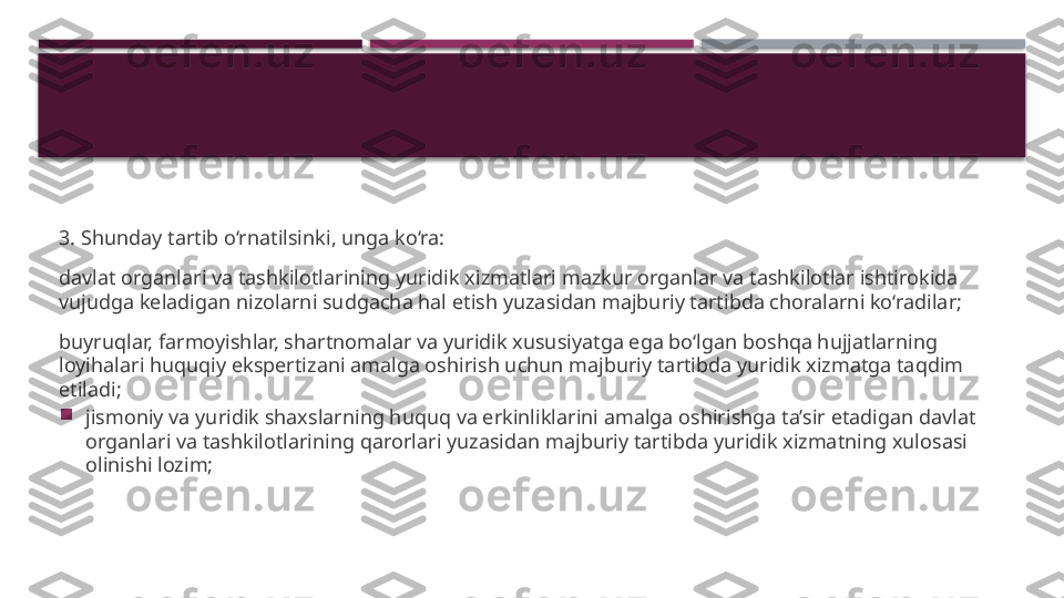 3. Shunday tartib o‘rnatilsinki, unga ko‘ra:
davlat organlari va tashkilotlarining yuridik xizmatlari mazkur organlar va tashkilotlar ishtirokida 
vujudga keladigan nizolarni sudgacha hal etish yuzasidan majburiy tartibda choralarni ko‘radilar;
buyruqlar, farmoyishlar, shartnomalar va yuridik xususiyatga ega bo‘lgan boshqa hujjatlarning 
loyihalari huquqiy ekspertizani amalga oshirish uchun majburiy tartibda yuridik xizmatga taqdim 
etiladi;

jismoniy va yuridik shaxslarning huquq va erkinliklarini amalga oshirishga ta’sir etadigan davlat 
organlari va tashkilotlarining qarorlari yuzasidan majburiy tartibda yuridik xizmatning xulosasi 
olinishi lozim;     