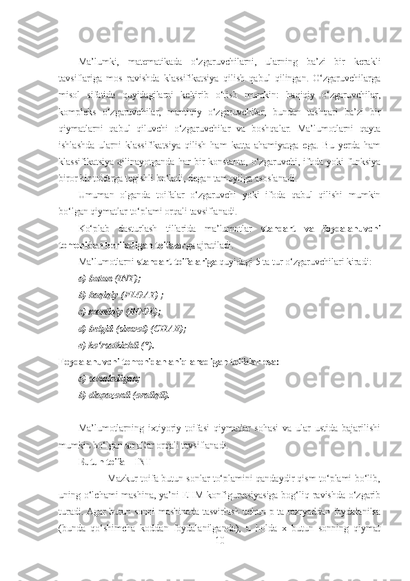 Ma’lumki,   matematikada   o‘zgaruvchilarni,   ularning   ba’zi   bir   kerakli
tavsiflariga   mos   ravishda   klassifikatsiya   qilish   qabul   qilingan.   O‘zgaruvchilarga
misol   sifatida   quyidagilarni   keltirib   o‘tish   mumkin:   haqiqiy   o‘zgaruvchilar,
kompleks   o‘zgaruvchilar,   mantiqiy   o‘zgaruvchilar,   bundan   tashqari   ba’zi   bir
qiymatlarni   qabul   qiluvchi   o‘zgaruvchilar   va   boshqalar.   Ma’lumotlarni   qayta
ishlashda   ularni   klassifikatsiya   qilish   ham   katta   ahamiyatga   ega.   Bu   yerda   ham
klassifikatsiya   qilinayotganda   har   bir   konstanta,   o‘zgaruvchi,   ifoda   yoki   funksiya
biror bir toifarga tegishli bo‘ladi, degan tamoyilga asoslanadi.    
Umuman   olganda   toifalar   o‘zgaruvchi   yoki   ifoda   qabul   qilishi   mumkin
bo‘lgan qiymatlar to‘plami orqali tavsiflanadi.
Ko‘plab   dasturlash   tillarida   ma’lumotlar   standart   va   foydalanuvchi
tomonidan beriladigan toifalar ga ajratiladi. 
Ma’lumotlarni  standart toifalariga  quyidagi 5 ta tur o‘zgaruvchilari kiradi: 
a) butun (INT);
b) haqiqiy (FLOAT) ;
c) mantiqiy (BOOL);
d) belgili (simvol) (CHAR);
e) ko‘rsatkichli (*). 
Foydalanuvchi tomonidan aniqlanadigan toifalar esa:
a) sanaladigan;
b) diapazonli (oraliqli).
Ma’lumotlarning   ixtiyoriy   toifasi   qiymatlar   sohasi   va   ular   ustida   bajarilishi
mumkin bo‘lgan amallar orqali tavsiflanadi. 
Butun toifa – INT
                   Mazkur toifa butun sonlar to‘plamini qandaydir qism to‘plami bo‘lib,
uning o‘lchami mashina, ya’ni EHM konfiguratsiyasiga  bog‘liq ravishda o‘zgarib
turadi. Agar butun sonni mashinada tasvirlash uchun p ta razryaddan foydalanilsa
(bunda   qo‘shimcha   koddan   foydalanilganda),   u   holda   x   butun   sonning   qiymat
10 