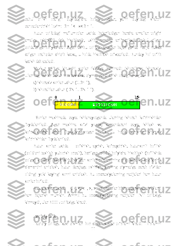 qabul   qilish   oralig‘i   quyidagicha   bo‘lishi   zarur,   ya’ni   quyidagi   shartni
qanoatlantirishi lozim: -2 n-1<= x< 2 n-1.
Butun   toifadagi   ma’lumotlar   ustida   bajariladigan   barcha   amallar   to‘g‘ri
amalga   oshiriladi   deb   hisoblanib,   ushbu   amallar   arifmetikada   qabul   qilgan
qoidalariga   bo‘ysunadi.   Agar   ushbu   toifada   amallar   bajarilganda   natija   ruxsat
etilgan   oraliqdan   chiqib   ketsa,   u   holda   hisoblash   to‘xtatiladi.   Bunday   hol   to‘lib
ketish deb ataladi.
Mazkur   toifaga   kiruvchi   sonlar   ikkitaga   bo‘linadi:   ishorali   va   ishorasiz.
Ularning har bir uchun mos ravishda qiymat qabul qilish oralig‘i mavjud: 
a) ishorasiz sonlar uchun (0..2n-1);
b) ishoralilar uchun (-2N-1.. 2N-1-1).
  Sonlar   mashinada   qayta   ishlanayotganda   ularning   ishorali   ko‘rinishidan
foydalaniladi.   Agar   mashina   so‘zi   yozuv,   komandarani   qayta   ishlash   va
ko‘rsatkichlar   uchun   foydalanilayotgan   bo‘lsa,   u   holda   sonning   ishorasiz
ko‘rinishidan foydalaniladi.
Butun   sonlar   ustida   –   qo‘shish,   ayrish,   ko‘paytirish,   butunsonli   bo‘lish
(qoldiqni   tashlab   yuborish   orqali),   berilgan   modul   bo‘yicha   hisoblash   (bo‘lishda
qolgan   qoldiqni   hisoblash),   berilgan   sonlar   to‘plamining   eng   katta   va   eng   kichik
elementini   aniqlash,   butun   darajaga   oshirish,   sonning   qiymatiga   qarab   o‘zidan
oldingi   yoki   keyingi   sonni   aniqlash.   Bu   operatsiyalarning   natijalari   ham   butun
sonlar bo‘ladi.
Butun sonlar ustida ==,!=, <, <=, >, >= operatorlar bilan taqqoslash amallarni
ham   bajarish   mumkin.   Ammo   bu   operatsiyalarning   natijalari   INT   toifasiga
kirmaydi, ular BOOL toifasiga kiradi.
Haqiqiy toifa 
Haqiqiy   toifaga   kasr   qismlari   bor   chekli   sonlar   to‘plami   kiradi.   To‘plamni
11 