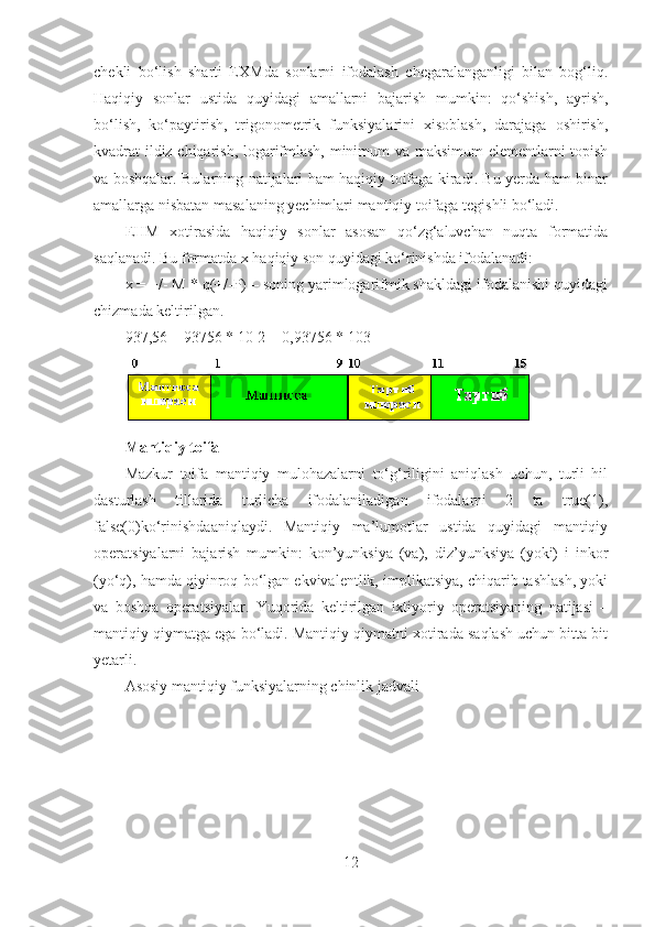 chekli   bo‘lish   sharti   EXMda   sonlarni   ifodalash   chegaralanganligi   bilan   bog‘liq.
Haqiqiy   sonlar   ustida   quyidagi   amallarni   bajarish   mumkin:   qo‘shish,   ayrish,
bo‘lish,   ko‘paytirish,   trigonometrik   funksiyalarini   xisoblash,   darajaga   oshirish,
kvadrat ildiz chiqarish, logarifmlash, minimum va maksimum  elementlarni topish
va boshqalar. Bularning natijalari ham haqiqiy toifaga kiradi. Bu yerda ham binar
amallarga nisbatan masalaning yechimlari mantiqiy toifaga tegishli bo‘ladi.
EHM   xotirasida   haqiqiy   sonlar   asosan   qo‘zg‘aluvchan   nuqta   formatida
saqlanadi. Bu formatda x haqiqiy son quyidagi ko‘rinishda ifodalanadi: 
x = +/- M * q(+/-P) – soning yarimlogarifmik shakldagi ifodalanishi quyidagi
chizmada keltirilgan.
937,56 = 93756 * 10-2 = 0,93756 * 103
Mantiqiy toifa 
Mazkur   toifa   mantiqiy   mulohazalarni   to‘g‘riligini   aniqlash   uchun,   turli   hil
dasturlash   tillarida   turlicha   ifodalaniladigan   ifodalarni   2   ta   true(1),
false(0)ko‘rinishdaaniqlaydi.   Mantiqiy   ma’lumotlar   ustida   quyidagi   mantiqiy
operatsiyalarni   bajarish   mumkin:   kon’yunksiya   (va),   diz’yunksiya   (yoki)   i   inkor
(yo‘q), hamda qiyinroq bo‘lgan ekvivalentlik, implikatsiya, chiqarib tashlash, yoki
va   boshqa   operatsiyalar.   Yuqorida   keltirilgan   ixtiyoriy   operatsiyaning   natijasi   –
mantiqiy qiymatga ega bo‘ladi. Mantiqiy qiymatni xotirada saqlash uchun bitta bit
yetarli.
Asosiy mantiqiy funksiyalarning chinlik jadvali 
12 