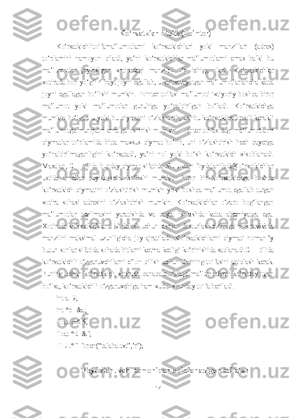 Ko‘rsatkichli toifa(Pointer)
Ko‘rsatkichlitoifama’lumotlarni   ko‘rsatkichlari   yoki   manzillari   (adres)
to‘plamini   namoyon   qiladi,   ya’ni   ko‘rsatkichlar   ma’lumotlarni   emas   balki   bu
ma’lumotlar   joylashgan   xotiradagi   manzilni   o‘z   ichiga   oladi.   Ko‘rsatkichlar
xotirada bori yo‘g‘i 4 bayt joyni egallab, u ko‘rsatayotgan ma’lumotlar ancha katta
joyni egallagan bo‘lishi mumkin. Pointer  toifasi  ma’lumoti  ixtiyoriy boshqa biror
ma’lumot   yoki   ma’lumotlar   guruhiga   yo‘naltirilgan   bo‘ladi.   Ko‘rsatkichga
mumkin bo‘lgan u yoki bu qiymatni o‘zlashtirib, ushbu ko‘rsatkich orqali kerakli
ma’lumotga murojatni amalga oshirish mumkin. Pointer toifasidagi ma’lumotlarni
qiymatlar   to‘plamida   bitta   maxsus   qiymat   bo‘lib,   uni   o‘zlashtirish   hech   qayerga
yo‘naltirilmaganligini   ko‘rsatadi,   ya’ni   nol   yoki   bo‘sh   ko‘rsatkich   xisoblanadi.
Masalan, C++ tilida bunday qiymat sifatida NULLdan foydalaniladi.Ko‘rsatkichlar
ustida   amallar   quyidagicha   bo‘lishi   mumkin:   biror   bir   ko‘rsatkichga   boshqa
ko‘rsatkich   qiymatini  o‘zlashtirish   mumkin  yoki  boshqa   ma’lumot  egallab   turgan
xotira   sohasi   adresini   o‘zlashtirish   mumkin.   Ko‘rsatkichlar   o‘zaro   bog‘langan
ma’lumotlar   tuzilmasini   yaratishda   va   qayta   ishlashda   katta   ahamiyatga   ega.
Xotirada ko‘rsatkichlarni ifodalash uchun  asosan dasturlash tizimiga mos ravishda
manzilni   maksimal   uzunligicha   joy   ajratiladi.   Ko‘rsatkichlarni   qiymati   nomanfiy
butun sonlar sifatida sohada bitlarni ketma-ketligi ko‘rinishida saqlanadi.C++ tilida
ko‘rsatkichli o‘zgaruvchilarni e’lon qilish uchun ularning toifasini aniqlash kerak.
Buning uchun ko‘rsatkich xotirada qanaqa toifadagi ma’lumotlarni ko‘rsatayotgan
bo‘lsa, ko‘rsatkichli o‘zgaruvchiga ham xuddi shunday toifa beriladi. 
int a=9;
int *p=&a;
float f=4.6;
float *d=&f;
FILE*f=fopen(“talaba.txt”,’r’);
Foydalanuvchi tomonidan aniqlanadigan toifalar
14 