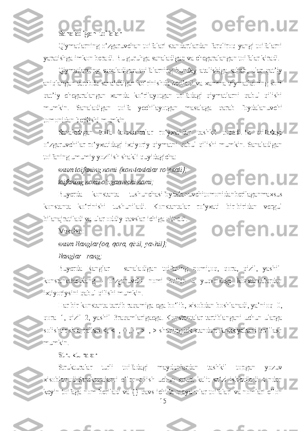 Sanaladigan  toifalar 
Qiymatlarning o‘zgaruvchan toifalari standartlardan farqliroq yangi toifalarni
yaratishga imkon beradi. Bu guruhga sanaladigan va chegaralangan toifalar kiradi. 
Qiymatlarning   sanaladigan   toifalarning   bunday   atalishiga   sabab,   ular   qat’iy
aniqlangan tartibda sanaladigan ko‘rinishda beriladi va xamma qiymatlarning soni
qat’iy   chegaralangan   xamda   ko‘rilayotgan   toifadagi   qiymatlarni   qabul   qilishi
mumkin.   Sanaladigan   toifa   yechilayotgan   masalaga   qarab   foydalanuvchi
tomonidan berilishi mumkin.
Sanaladigan   toifa   konstantalar   ro‘yxatidan   tashkil   topadi.Bu   toifadagi
o‘zgaruvchilar  ro‘yxatidagi  ixtiyoriy  qiymatni  qabul  qilishi   mumkin.  Sanaladigan
toifaning umumiy yozilish shakli quyidagicha: 
enum toifaning nomi {konstantalar ro’yxati};
toifaning nomi o’zgaruvchi nomi;
Buyerda   konstanta   tushunchasifoydalanuvchitomonidanberilaganmaxsus
konstanta   ko‘rinishi   tushuniladi.   Konstantalar   ro‘yxati   bir-biridan   vergul
bilanajratiladi va ular oddiy qavslar ichiga olinadi. 
Masalan:
enum Ranglar{oq, qora, qizil, yashil};
Ranglar   rang;
Buyerda   Ranglar   –   sanaladigan   toifaning   nomi;oq,   qora,   qizil,   yashil-
konstantalar.Rang   -   o‘zgaruvchi   nomi   bo‘lib   u   yuqoridagi   konstantalardan
ixtiyoriysini qabul qilishi mumkin. 
Har bir konstanta tartib raqamiga ega bo‘lib, xisobdan boshlanadi, ya’nioq=0,
qora=1,   qizil=2,   yashil=3raqamlarigaega.   Konstantalar   tartiblangani   uchun   ularga
solishtirish amallari <, <=,==,!=, >=, > shuningdek standart funksiyalarni qo‘llash
mumkin. 
Strukturalar
Strukturalar   turli   toifadagi   maydonlardan   tashkil   topgan   yozuv
xisoblanadi.Strukturalarni   e’lon   qilish   uchun   struct   kalit   so‘zi   ishlatiladi.   Undan
keyin toifaga nom beriladi va {} qavs ichida maydonlar toifalari va nomlari e’lon
15 