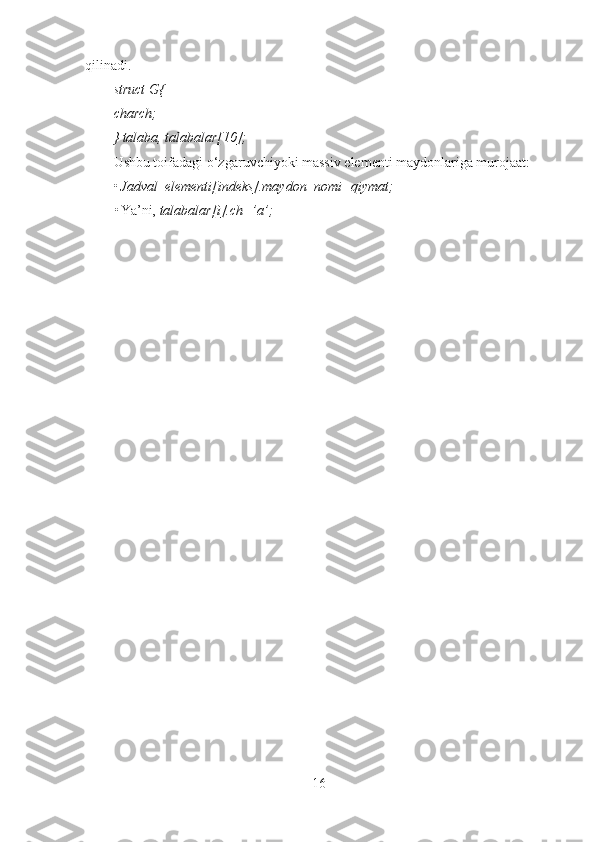 qilinadi. 
struct G{
charch;
} talaba, talabalar[10];
Ushbu toifadagi o‘zgaruvchiyoki massiv elementi maydonlariga murojaat: 
• Jadval_elementi[indeks].maydon_nomi=qiymat;
• Ya’ni,  talabalar[i].ch=’a’;
16 