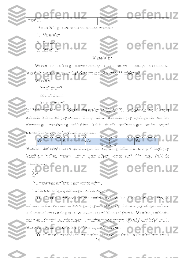 mavjud. 
 Statik MT ga quyidagilarni kiritish mumkin:
1. Massivlar
2. Yozuvlar
3. Jadvallar
Massivlar
Massiv   bir   toifadagi   elementlarning   tartibli   ketma   –   ketligi   hisoblanadi.
Massiv bironta nom va undagi elementlar toifasi orqali ifodalanadi. 
Massivlar: 
- bir o’lchamli
- ikki o’lchamli 
- ko’p o’lchamli 
bo’lishi   mumkin.   1   o’lchamli   massivlar   sodda   bo’lib,   undagi   xar   bir   element
xotirada   ketma-ket   joylashadi.   Uning   uchun   xotiradan   joy   ajratilganda   xar   bir
elementiga   massivning   toifasidan   kelib   chiqib   sarflanadigan   xotira   xajmi
elementlar soniga ko’paytiurilib topiladi.  
A
0 A
1 A
2 … A
n 
Masalan,   int   a[n]   massiv   qaraladigan   bo’lsa,   uning   bitta   elementiga   4   bayt   joy
ketadigan   bo’lsa,   massiv   uchun   ajratiladigan   xotira   sarfi   4*n   bayt   shaklida
hisoblanadi.
H=∑i=1
n	
h            
H – bu massivga sarflanadigan xotira xajmi;
h – bu 1ta elementga ajratiladigan xotira xajmi
Ikki   o’lchamli   massivlarda   bir   nechta   qator   va   bir   nechta   ustunlar   mavjud
bo’ladi.  Ustun va qatorlar kesishgan joyda massivning elementi joylashgan bo’ladi
u elementni massivning qator va ustun raqami bilan aniqlanadi. Masalan, beshinchi
qator va uchinchi ustunda turgan B matritsaning elementi  B[5][3]  kabi belgilanadi.
Massivlar ustida matematik amallarni bajarish mumkin.
Ikki o’lchovli massivlarni matrisalar deb ham atashadi. Matrisalar ham statik
18 