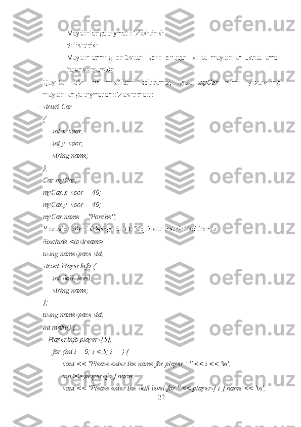 - Maydonlariga qiymat o’zlashtirish
- Solishtirish
- Maydonlarining   toifasidan   kelib   chiqqan   xolda   maydonlar   ustida   amal
bajarish mumkin.
Quyida   ba’zi   bir   misollarni   keltiramiz,   unda   myCar   nomli   yozuivning
maydonlariga qiymatlar o’zlashtiriladi:
struct Car
{ 
        int x_coor; 
        int y_coor; 
        string name;
};
Car myCar;
myCar.x_coor = 40;
myCar.y_coor = 40;
myCar.name = "Porche";
Yozuvlar bilan ishlashga doir to’liq dastur matnini keltiramiz:
#include <iostream>
using namespace std;
struct PlayerInfo {
        int skill_level;
        string name;
};
using namespace std;
int main() {
    PlayerInfo players[5];
        for (int i = 0; i < 5; i++) {
                cout << "Please enter the name for player : " << i << '\n'; 
                cin >> players[ i ].name;
                cout << "Please enter the skill level for " << players[ i ].name << '\n';
22 