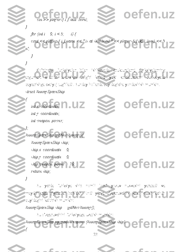                 cin >> players[ i ].skill_level;        
}
        for (int i = 0; i < 5; ++i) {
        cout << players[ i ].name << " is at skill level " << players[i].skill_level << '\
n';
        }
}
Ko’pincha   funksiyalar   bilan   ishlaganda   strukturalarni   funksiyalarning
argument   sifatida   uzatishga   to’g’ri   keladi   yoki   strukturalarni   funksiyada
qaytarishga extiyoj tug’iladi. Bunday hollarda quyidagicha yondashish mumkin.
struct EnemySpaceShip 
{ 
        int x_coordinate;
        int y_coordinate;
        int weapon_power;
}; 
EnemySpaceShip getNewEnemy(){ 
        EnemySpaceShip ship;
        ship.x_coordinate = 0;
        ship.y_coordinate = 0;
        ship.weapon_power = 20;
        return ship;
}
   Bu   yerda   funksiya   ship   nomli   local   yozuv   nusxasini   yaratadi   va
maydonlarga   qiymatlar   beriladi.   Endi   yangi   o’zgaruvchini   xosil   qilish   uchun
quyidagini keltirish mumkin:
EnemySpaceShip ship = getNewEnemy();  
Bu o’zgaruvchini funksiyaga uzatish mumkin:
EnemySpaceShip upgradeWeapons (EnemySpaceShip ship)
{ 
23 