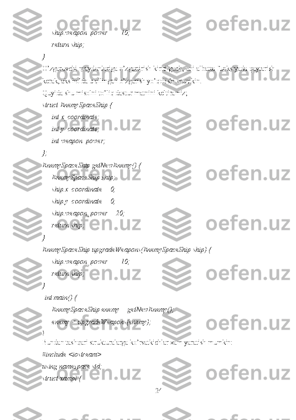         ship.weapon_power += 10;
        return ship;
}
O’zgaruvchi maydonlariga o’zgartirish kiritilgach, uni albatta funksiyada qaytarish
kerak, aks holda u qilingan o’zgarish yo’qolishi mumkin. 
Quyida shu misolni to’liq dastur matnini keltiramiz;
struct EnemySpaceShip {
        int x_coordinate;
        int y_coordinate;
        int weapon_power;
};
EnemySpaceShip getNewEnemy() {
        EnemySpaceShip ship;
        ship.x_coordinate = 0;
        ship.y_coordinate = 0;
        ship.weapon_power = 20;
        return ship;
}
EnemySpaceShip upgradeWeapons(EnemySpaceShip ship) {
        ship.weapon_power += 10;
        return ship;
}
  int main() {
        EnemySpaceShip enemy = getNewEnemy();
        enemy = upgradeWeapons(enemy);
}
Bundan tashqari strukturalarga ko’rsatkichlar xam yaratish mumkin:
#include <iostream>
using namespace std;
struct xampl {
24 