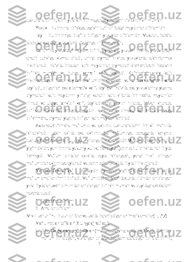 tushuncha bo’lib, sonli yoki son bo’lmagan qiymatlarni o’zlashtirishi mumkin.
Yozuv  – bu bironta ob’ektga tegishli turli toifadagi maydonlar to’plamidir.
Fayl -     bu   bir-biriga   bog’liq   bo’lgan   yozuvlar   to’plamidir.   Masalan,   barcha
talabalar xaqidagi yozuvlarni o’z ichiga olishi mumkin,   
Kalit  – bu yozuvdagi maydon bo’lib, aynan shu yozuvni boshqa yozuvlardan
ajratib   turishga   xizmat   qiladi,   uning   qiymati   boshqa   yozuvlarda   takrorlanmas
hisoblanadi.   Ba’zida   bittadan   ko’p   maydonlar   qiymatlari   elementlararo   betakror
bo’lishi   mumkin   va   bunga   karrali   kalit   deyiladi.   Ko’pincha   asosiy   kalit
hisoblanadigan   bitta   maydon   ma’lumoti   ishlatiladi   va   u   boshlang’ich   kalit
deyiladi, qolganlari esa   alternativ kalit   deyiladi. Ba’zida esa yozuvlaning yagona
qiymatlatli   kalit   maydonni   yo’qligi   sababli   kalit   sifatida   bir   nechta   maydonlar
olinadi   va   ularga   tarkibli   kalit   deyiladi.   Eng   yomon   holatda,   ba’zan   shunaqa
bo’lishi   mumkinki,   bironta   maydon   kalit   bo’la   olmasa,   xar   bit   elementga
qo’shimcha, qiymati yagona bo’lgan kalit maydon kiritiladi.
Axborot. Ko’pincha   ma’lumot   va   axborot   tushunchalarini   bir   xil   ma’noda
ishlatishadi.   Lekin   aslida   esa   axborot   bu   ma’lumotga   qaraganda   kengroq
tushunchadir.Axborot   bu   qayta   ishlangan   ma’lumotdir.Ma’lumot   esa   qiymatlar
yig’indisidir, yani bironta yakuniy xulosa bermaydi.Qaror qabul qilishda hali foyda
bermaydi.   Ma’lum   qoidalar   asosida   qayta   ishlangach,   yangi   hosil   qilingan
ma’lumotlar axborotga aylanadi va qaror qabul qilishda foydali hisoblanadi.
Ma’lumotlar   toifasi   –   qandaydir   qiymatlar   yig’indisi   bo’lib,   ular   ustida
ma’lum amallar o’rinli bo’ladi. Ma’lumotlar toifalari dasturda oldindan aniqlangan
yoki foydalanuvchi tomonidan aniqlangan bo’lishi mumkin va quyidagi aspektlarni
nazarda tutadi.
1. Qiymatlar to’plami
2. Amallar to’plami
Misol uchun  int  - butun toifalar va ustida bajariladigan arifmetik amallar(+,-,*,/). 
Ma’lumotlar toifalari 3 turga ajratiladi:
1. Primitiv (sozlangan) toifalar  (ma’lumotlarning sodda toifalari). Oldindan
ma’lum  bo’ladigan, sozlangan toifalar deb ham ataladigan toifalar bo’lib,
3 