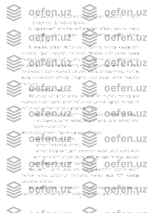 turli dasturlash tillarida turlicha bo’lishi  mumkin. Masalan, C++ tilida int
(long, short,… ), float(double), char,…
2. Foydalanuvchi   tomonidan   aniqlanadigan   toifalar ,   qachonki   mavjud
sozlangan   toifalar   qo’yilgan   masalani   yechishga   yetarli   bo’lmasa
qo’llaniladi. 
3. Abstrakt   toifalar .   Ma’lumotlar   toifalarining   mantiqiy   xususiyatlarini
aniqlashda   foydali   instrument   hisoblanadi.   “Abstrakt   toifa”   atamasi   bazaviy
matematik tushunchasiga  bog’liq. Ushbu toifalardagi  ma’lumotlar qisman apparat
va   dasturiy   ta’minot   yordamida   tuzilma   sifatida   fizik   amalga   oshirilishi   mumkin.
Biz   abstrakt   toifalarni   matematik   tushuncha   sifatida   aniqlaganimizda,   muhit   va
vaqtiy   munosabatlarni   e’tiborga   olmaymiz.   Bular   amalga   oshirish   masalalari
hisoblanadi.  
Ma’lumotlar tuzilmasi
Ma’lumotlar   turli   yo’lar   asosida   tashkil   etilishi   mumkin,   mantiqiy   yoki
matematik   modelni   tashkil   etilishi   ma’lumotlar   tuzilmasi   deyiladi.   Konkret   bir
ma’lumotlar tuzilmasini tanlash quyidagilarga bog’liq:
- Real voqe’likda elementlararo munosabatni yaqqol ifodalay olishi kerak;
- U   shunday   soda   tuzilishi   kerakki,   zarur   bo’lganda   ustida     samarali   amal
bajarish mumkin bo’lsin.
Ma’lumotlar tuzilmasini o’rganish quyidagilardan iborat:
- Tuzilmani mantiqiy ifodalash;
- Tuzilmani fiizik amalga oshirish;
- Tuzilmani   sifatiy   taxlili,   ya’ni   elementlarni   saqlash   uchun   qancha   xotira
xajmi   sarflanishini   aniqlash   (xotira   sarfi)   va   qayta   ishlashga   ketadigan
vaqtni (vaqt sarfi) xisoblash nazarda tutiladi.
Vaqt   sarfi.   Tuzilma   ustida   amal   bajarish   algoritmini   bajarilish   vaqtini
hisoblash   ko’zda   tutiladi.Buni   hisoblashda   mashxur   katta   “O”   notatsiya
tushunchasi ishlatiladi.
Xotira   sarfi.   Kirish   ma’lumotlarini   inobatga   olmagan   xolda,   ishlatilayotgan
algoritm uchun xotiradan talab qilinadigan qo’shimcha joy sarfi tushuniladi.Bunda
4 