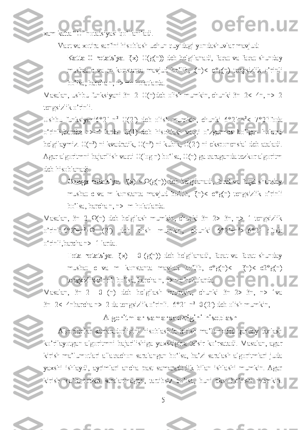 xam katta “O” notatsiyasi qo‘llaniladi.
Vaqt va xotira sarfini hisoblash uchun quyidagi yondashuvlar mavjud:
- Katta  O   notatsiya .  f(x)=O(g(n))   deb  belgilanadi,  faqat  va  faqat  shunday
musbat   c   va   m   konstanta   mavjud   bo’lib,   f(n)<=c*g(n)   tengsizlik   o’rinli
bo’lsa, barcha n, n>=m holatlarda. 
Masalan, ushbu funksiyani 3n+2=O(n)deb olish mumkin, chunki 3n+2<=4n, n>=2
tengsizlik o’rinli.
Ushbu   funksiyani6*2 n
+n 2
=O(2 n
)   deb   olish   mumkin,   chunki   6*2 n
+n 2
<=7*2 n
ifoda
o‘rinli,barcha   n>=4   larda.   O(1)   deb   hisoblash   vaqti   o’zgarmas   bo’lgan   holatni
belgilaymiz. O(n 2
) ni kvadratik, O(n 3
) ni kubik, O(2 n
) ni eksponensial deb ataladi.
Agar algoritmni bajarilish vaqti O(log n) bo‘lsa, O(n) ga qaraganda tezkor algoritm
deb hisoblanadi. 
- Omega notatsiya .  f(x) = Ω(g(n)) deb belgilanadi, faqat va faqat shunday
musbat   c   va   m   konstanta   mavjud   bo’lib,   f(n)<=c*g(n)   tengsizlik   o’rinli
bo’lsa, barcha n, n>=m holatlarda. 
Masalan,   3n+2=Ω(n)   deb   belgilash   mumkin,   chunki   3n+2>=3n,   n>=1   tengsizlik
o’rinli.6*2 n
+n 2
=Ω   (2 n
)   deb   olish   mumkin,   chunki   6*2 n
+n 2
>=6*2 n
  ifoda
o‘rinli,barcha n>=1 larda. 
- Teta   notatsiya .   f(x)   =   θ   (g(n))   deb   belgilanadi,   faqat   va   faqat   shunday
musbat   c   va   m   konstanta   mavjud   bo’lib,   c*g(n)<=   f(n)<=c2*g(n)
tengsizlik o’rinli bo’lsa, barcha n, n>=m holatlarda. 
Masalan,   3n+2=   θ   (n)   deb   belgilash   mumkin,   chunki   3n+2>=3n,   n>=1va
3n+2<=4nbarcha n>=2 da tengsizlik o’rinli.  6*2 n
+n 2
=θ (2 n
) deb olish mumkin,
Algoritmlar samaradorligini hisoblash
Algoritmlar   samaradorligini   hisoblashda   kirish   ma’lumotini   qanday   tanlash
ko’rilayotgan   algoritmni   bajarilishiga   yaxshigina   ta’sir   ko’rsatadi.   Masalan,   agar
kirish   ma’lumotlari   allaqachon   saralangan   bo‘lsa,   ba’zi   saralash   algoritmlari   juda
yaxshi   ishlaydi,   ayrimlari   ancha   past   samaradorlik   bilan   ishlashi   mumkin.   Agar
kirish   ma’lumotlari   saralanmagan,   tartibsiz   bo’lsa,   buni   aksi   bo’lishi   mumkin.
5 