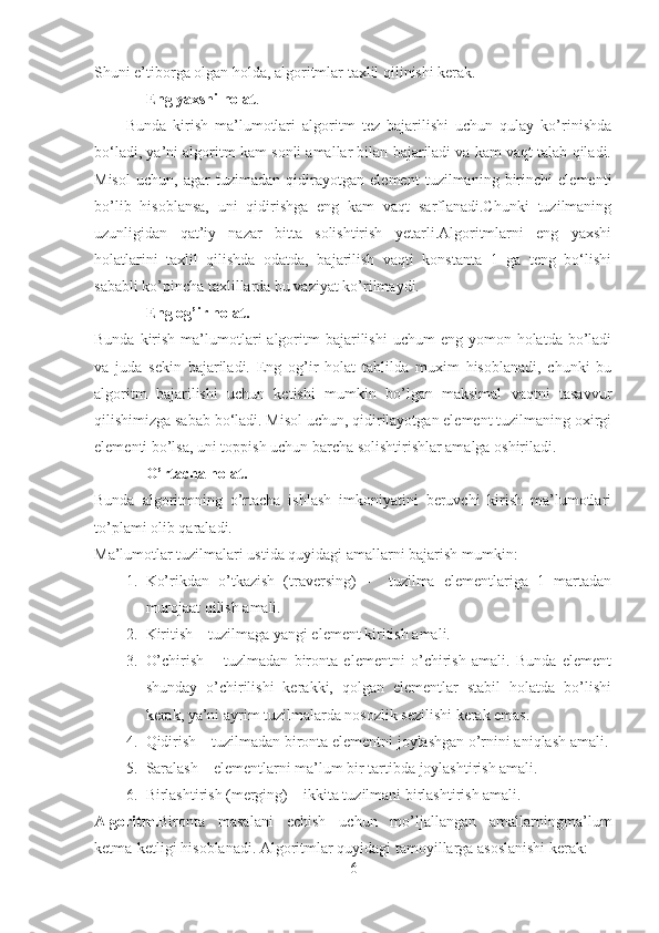 Shuni e’tiborga olgan holda, algoritmlar taxlil qilinishi kerak.
- Eng yaxshi holat .
Bunda   kirish   ma’lumotlari   algoritm   tez   bajarilishi   uchun   qulay   ko’rinishda
bo‘ladi, ya’ni algoritm kam sonli amallar bilan bajariladi va kam vaqt talab qiladi.
Misol   uchun,   agar   tuzimadan   qidirayotgan   element   tuzilmaning   birinchi   elementi
bo’lib   hisoblansa,   uni   qidirishga   eng   kam   vaqt   sarflanadi.Chunki   tuzilmaning
uzunligidan   qat’iy   nazar   bitta   solishtirish   yetarli.Algoritmlarni   eng   yaxshi
holatlarini   taxlil   qilishda   odatda,   bajarilish   vaqti   konstanta   1   ga   teng   bo‘lishi
sababli ko’pincha taxlillarda bu vaziyat ko’rilmaydi.   
- Eng og’ir holat.
Bunda  kirish  ma’lumotlari   algoritm   bajarilishi  uchum   eng yomon  holatda  bo’ladi
va   juda   sekin   bajariladi.   Eng   og’ir   holat   tahlilda   muxim   hisoblanadi,   chunki   bu
algoritm   bajarilishi   uchun   ketishi   mumkin   bo’lgan   maksimal   vaqtni   tasavvur
qilishimizga sabab bo‘ladi. Misol uchun, qidirilayotgan element tuzilmaning oxirgi
elementi bo’lsa, uni toppish uchun barcha solishtirishlar amalga oshiriladi.
- O’rtacha holat.
Bunda   algoritmning   o’rtacha   ishlash   imkoniyatini   beruvchi   kirish   ma’lumotlari
to’plami olib qaraladi.
Ma’lumotlar tuzilmalari ustida quyidagi amallarni bajarish mumkin:
1. Ko’rikdan   o’tkazish   (traversing)   -     tuzilma   elementlariga   1   martadan
murojaat qilish amali.
2. Kiritish – tuzilmaga yangi element kiritish amali.
3. O’chirish   –   tuzlmadan   bironta   elementni   o’chirish   amali.   Bunda   element
shunday   o’chirilishi   kerakki,   qolgan   elementlar   stabil   holatda   bo’lishi
kerak, ya’ni ayrim tuzilmalarda nosozlik sezilishi kerak emas. 
4. Qidirish – tuzilmadan bironta elementni joylashgan o’rnini aniqlash amali.
5. Saralash – elementlarni ma’lum bir tartibda joylashtirish amali.
6. Birlashtirish (merging) – ikkita tuzilmani birlashtirish amali.
Algoritm. Bironta   masalani   echish   uchun   mo’ljallangan   amallarningma’lum
ketma-ketligi hisoblanadi. Algoritmlar quyidagi tamoyillarga asoslanishi kerak:
6 
