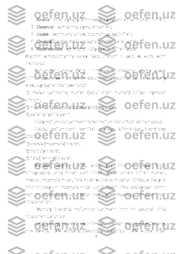 1. Kiritish  – bo’sh qiymat yoki bir nechta qiymatlarni kiritish mumkin bo’lishi;
2. Chiqarish  – kamida bitta qiymat chiqarilishi;
3. Aniqlik  – xar bir amal aniq va bitta ma’noga ega bo’lishi;
4. Cheklilik –algoritm chekli sondagi amallardan tashkil topishi;
5. Samaradorlilik  – xar bit amal oddiy va soda bo’lishi kerak.
Algoritm   samaradorligining   asosiy   ikkita   o’lchami   b   uvaqt   va   xotira   xajmi
hisoblanadi.  
Ma’lumotlar   tuzilmasi   (MT)   –   informatsion   ob’ektning   umumiy   xossasi
bo‘lib, mazkur xossa bilan biror bir dastur o‘zaro aloqador bo‘ladi. Ushbu umumiy
xossa quyidagilar orqali tavsiflanadi:
1)   mazkur   tuzilmaning   mumkin   (qabul   qilishi   mumkin)   bo‘lgan   qiymatlari
to‘plami;
2) mumkin bo‘lgan amallar (operatsiyalar) majmuasi;
3) tashkil etilganlik tasnifi.
Oddiy ma’lumotlar tuzilmasini ba’zan ma’lumotlar toifalari deb ham ataladi.
Odatda,   ma’lumotlarni   tasniflash   quyidagi   ko‘rinishdagi   bosqichlarga
ajratiladi:
1) abstrakt (matematik) bosqich;
2) mantiqiy bosqich;
3) fizik (jismoniy) bosqich.
Ma’lumki,   ixtiyoriy   ob’ekt,   xodisa   yoki   biror   bir   jarayon   tadqiq
qilinayotganda   uning   modeli   qurib   olinadi.   Model   turlicha   bo‘lishi   mumkin,
masalan,   matematik  model,  fizik  model  va  boshqa  modellar.  Ob’ekt,   xodisa  yoki
biror   bir   jarayonni   matematik   model   qurildi   degani   o‘sha   qaralayotgan   tizimni
ma’lum   bir   matematik   qonuniyatlar   orqali,   ya’ni   matematik   formulalar   orqali
ifodalanishidir.
Mantiqiy   bosqichda   ma’lumotlar   tuzilmasini   biror   bir   dasturlash   tilida
ifodalanishi tushuniladi.
Fizik(jismoniy) bosqichda esa informatsion ob’ektni mantiqiy tavsiflanishiga
mos   ravishda   EXM   xotirasida   akslantirilish   tushiniladi.   EXM   xotirasi   chekli
7 