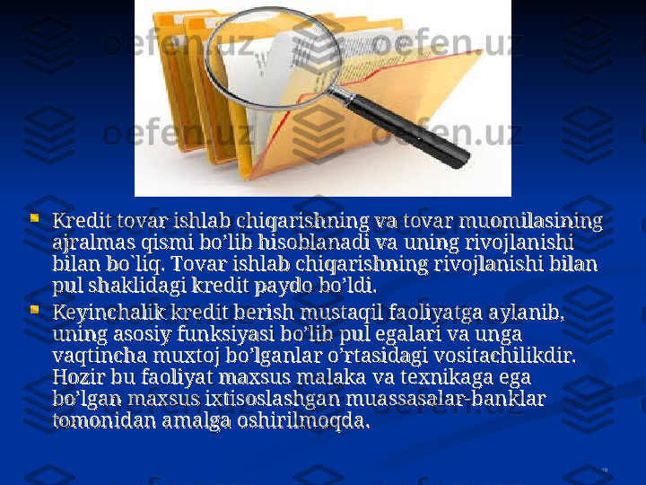 10
Kredit tovar ishlab chiqarishning va tovar muomilasining Kredit tovar ishlab chiqarishning va tovar muomilasining 
ajralmas qismi bo’lib hisoblanadi va uning rivojlanishi ajralmas qismi bo’lib hisoblanadi va uning rivojlanishi 
bilan bobilan bo
``
liq. Tovar ishlab chiqarishning rivojlanishi bilan liq. Tovar ishlab chiqarishning rivojlanishi bilan 
pul shaklidagi kredit paydo bo’ldi.pul shaklidagi kredit paydo bo’ldi.

Keyinchalik kredit berish mustaqil faoliyatga aylanib, Keyinchalik kredit berish mustaqil faoliyatga aylanib, 
uning asosiy funksiyasi bo’lib pul egalari va unga uning asosiy funksiyasi bo’lib pul egalari va unga 
vaqtincha muxtoj bo’lganlar o’rtasidagi vositachilikdir. vaqtincha muxtoj bo’lganlar o’rtasidagi vositachilikdir. 
HH
ozir bu faoliyat maxsus malaka va texnikaga ega ozir bu faoliyat maxsus malaka va texnikaga ega 
bo’lgan maxsus ixtisoslashgan muassasalar-banklar bo’lgan maxsus ixtisoslashgan muassasalar-banklar 
tomonidan amalga oshirilmoqda.tomonidan amalga oshirilmoqda. 