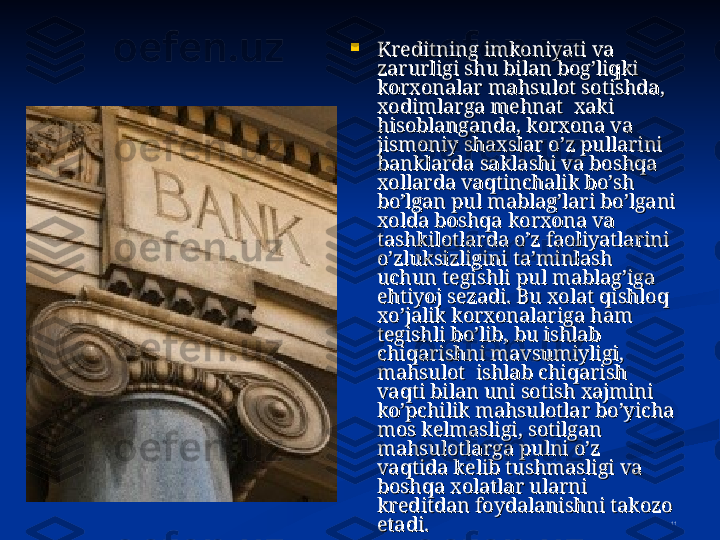 11
Kreditning imkoniyati va Kreditning imkoniyati va 
zarurligi shu bilan bog’liqki zarurligi shu bilan bog’liqki 
korxonalar mahsulot sotishda, korxonalar mahsulot sotishda, 
xodimlarga mehnat  xaki xodimlarga mehnat  xaki 
hisoblanganda, korxona va hisoblanganda, korxona va 
jismoniy shaxslar o’z pullarini jismoniy shaxslar o’z pullarini 
banklarda saklashi va boshqa banklarda saklashi va boshqa 
xollarda vaqtinchalik bo’sh xollarda vaqtinchalik bo’sh 
bo’lgan pul mablag’lari bo’lgani bo’lgan pul mablag’lari bo’lgani 
xolda boshqa korxona va xolda boshqa korxona va 
tashkilotlarda o’z faoliyatlarini tashkilotlarda o’z faoliyatlarini 
o’zluksizligini ta’minlash o’zluksizligini ta’minlash 
uchun tegishli pul mablag’iga uchun tegishli pul mablag’iga 
ehtiyoj sezadi. Bu xolat qishloq ehtiyoj sezadi. Bu xolat qishloq 
xo’jalik korxonalariga ham xo’jalik korxonalariga ham 
tegishli bo’lib, bu ishlab tegishli bo’lib, bu ishlab 
chiqarishni mavsumiyligi, chiqarishni mavsumiyligi, 
mahsulot  ishlab chiqarish mahsulot  ishlab chiqarish 
vaqti bilan uni sotish xajmini vaqti bilan uni sotish xajmini 
ko’pchilik mahsulotlar bo’yicha ko’pchilik mahsulotlar bo’yicha 
mos kelmasligi, sotilgan mos kelmasligi, sotilgan 
mahsulotlarga pulni o’z mahsulotlarga pulni o’z 
vaqtida kelib tushmasligi va vaqtida kelib tushmasligi va 
boshqa xolatlar ularni boshqa xolatlar ularni 
kreditdan foydalanishni takozo kreditdan foydalanishni takozo 
etadi.etadi. 