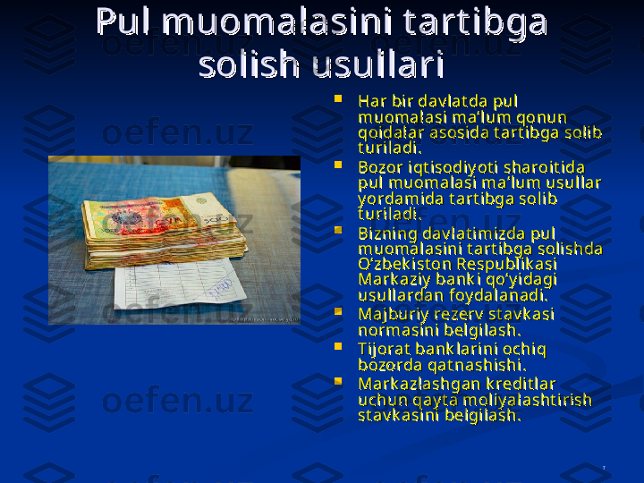 7Pul muоmalasini t art ibga Pul muоmalasini t art ibga 
sоlish usullarisоlish usullari

Har bir dav l at da pul Har bir dav l at da pul 
muоmalasi ma’lum qоnun muоmalasi ma’lum qоnun 
qоidalar asоsida t art ibga sоl ib qоidalar asоsida t art ibga sоl ib 
t uri ladi.t uri ladi.

Bоzоr i qt isоdi y ot i sharоi t ida Bоzоr i qt isоdi y ot i sharоi t ida 
pul muоmalasi ma’lum usullar pul muоmalasi ma’lum usullar 
y ordamida t art ibga sоl ib y ordamida t art ibga sоl ib 
t uri ladi.t uri ladi.

Bizning dav lat imizda pul  Bizning dav lat imizda pul  
muоmalasini t art ibga sоl ishda muоmalasini t art ibga sоl ishda 
O’zbеk ist оn Rеspublik asi O’zbеk ist оn Rеspublik asi 
Mark azi y  bank i qo’y idagi  Mark azi y  bank i qo’y idagi  
usullardan fоy dalanadi .usullardan fоy dalanadi .

Maj buriy  rеzеrv  st av k asi Maj buriy  rеzеrv  st av k asi 
nоrmasini bеlgi lash.nоrmasini bеlgi lash.

Ti jTi j
оо
rat  bank larini rat  bank larini 
оо
chiq chiq 
bb
оо
zz
оо
rda qat nashishirda qat nashishi
..

Mark azl ashgan k rеdit l ar Mark azl ashgan k rеdit l ar 
uchun qay t a mоliy alasht i rish uchun qay t a mоliy alasht i rish 
st av k asini bеlgilash.st av k asini bеlgilash. 