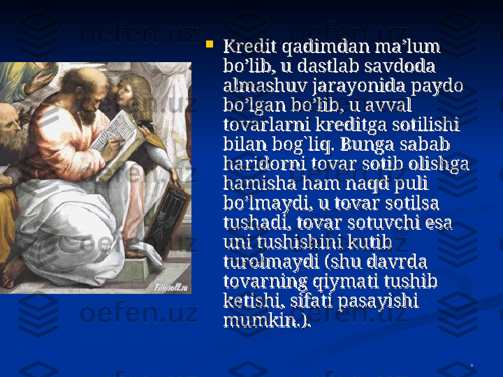 9
Kredit qadimdan ma’lum Kredit qadimdan ma’lum 
bo’lib, u dastlab savdoda bo’lib, u dastlab savdoda 
almashuv jarayonida paydo almashuv jarayonida paydo 
bo’lgan bo’lib, u avval bo’lgan bo’lib, u avval 
tovarlarni kreditga sotilishi tovarlarni kreditga sotilishi 
bilan bobilan bo
g`g`
liq. Bunga sabab liq. Bunga sabab 
haridorni tovar sotib olishga haridorni tovar sotib olishga 
hamisha ham naqd puli hamisha ham naqd puli 
bo’lmaydi, u tovar sotilsa bo’lmaydi, u tovar sotilsa 
tushadi, tovar sotuvchi esa tushadi, tovar sotuvchi esa 
uni tushishini kutib uni tushishini kutib 
turolmaydi (shu davrda turolmaydi (shu davrda 
tovarning qiymati tushib tovarning qiymati tushib 
ketishi, sifati pasayishi ketishi, sifati pasayishi 
mumkin.).mumkin.).
   