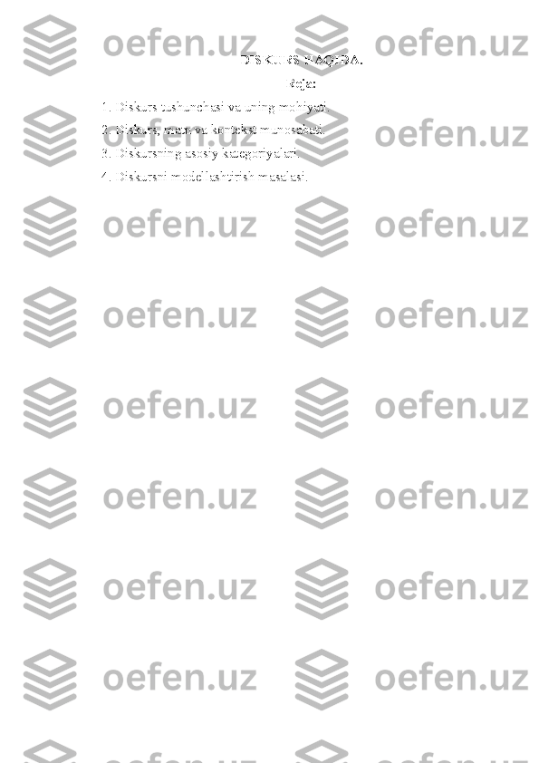DISKURS HAQIDA.
Reja:
1. Diskurs tushunchasi va uning mo h iyati .
2. Diskurs, matn va kontekst munosabati.
3. Diskursning asosiy kategoriyalari.
4. Diskursni modellashtirish masalasi. 