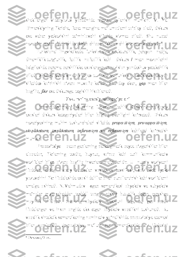 shakllangan   videoyozuv   yordamida   matnga   aylanishi   mumkin.   M.   Ya.
Dimarskiyning fikricha, faqat matngina ma’lumotlarni to‘play oladi, diskurs
esa   xabar   yetkazishni   ta’minlovchi   sifatida   xizmat   qiladi.   Shu   nuqtai
nazardan matn – birinchidan kelib chiqqan ikkilamchi kommunikatsiyadir 8
. 
Funksional   lingvistikada   funksionallik-strukturalilik,   jarayon-   natija,
dinamiklik-turg‘unlik,   faollik-   nofaollik   kabi     diskurs   /   matn   mezonlarini
belgilashda qarama-qarshilikka asoslangan oppozision yondashuv yetakchilik
qiladi.   Shunga   ko‘ra   «matn-natija»   tuzilishi   va   funksional   «diskurs-jarayon
sifatida»   ko‘rinishi   o‘zaro   muvofiq   keladi.   Shunday   ekan,   gap   matn   bilan
bog‘liq,  fikr  esa diskursga  tegishli hisoblanadi.
Diskursning asosiy kategoriyalari
Har   qanday   matn/diskursning   funksional   tahlili   ifodaning   ma’noviy
asoslari   diskurs   kategoriyalari   bilan   bog‘liq   ekanligini   ko‘rsatadi.   Diskurs
nazariyasining   muhim   tushunchalari   sifatida   propozitsiya,   presuppozitsiya,
eksplikatura,   implikatura,   inferensiya   va   referensiya   kabilarni   ko‘rsatish
mumkin.
Propozitsiya   – qator gaplarning paradigmatik qayta o‘zgarishlar bilan
aloqador,   fikrlarning   tasdiq,   buyruq,   so‘roq   kabi   turli   kommunikativ
vazifalari   bilan   o‘zaro   bog‘liq   invariant   ma’nolaridir.   U     nutqiy   vaziyatni
ifodalab,   tildagi   lisoniy   hodisalar   vositasida   tavsiflash,   so‘zlovchi   yoki
yozuvchini fikr ifodalashda asosli dalillar bilan qurollantirish kabi vazifalarni
amalga   oshiradi.   N.Mahmudov     «gap   semantikasi   obyektiv   va   subyektiv
ma’nolar   munosabatidan   tashkil   topgan   nisbiy   butunlik   degan   qarashga
moyillik   bildiradi.   Gapning   obyektiv   mazmuni   deganda,   gap   orqali
ifodalangan   va   inson   ongida   aks   etgan   obyektiv   voqelikni   tushunadi.   Bu
voqelik sintaktik semantikaning nominativ yo‘nalishida propozi t siya atamasi
bilan   nomlanadi.   Propozitsiya   ma’lum   gap   semantikasida   o‘z   ifodasini
8
 O‘ sha   asar , 43- bet . 