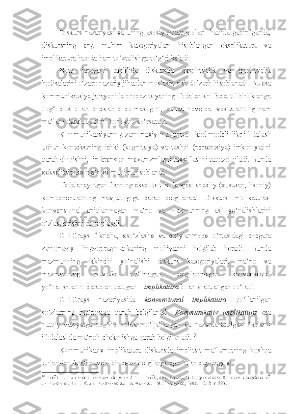 Diskurs   nazariyasi   va   uning   asosiy   muammolari     haqida   gapirilganda,
diskursning   eng   muhim   kategoriyalari   hisoblangan   eksplikatura   va
implikatura haqida ham to‘xtalishga to‘g‘ri keladi.  
Nutq   jarayoni   tahlilida   diskursda   eksplitsitlik   va   implitsitlik
hodisalarini o‘zaro nazariy jihatdan moslashtirish dolzarb hisoblanadi. Bu esa
kommunikatsiya jarayonida propozitsiyaning ifodalanishi faqat til birliklariga
bog‘liqlik   bilan   cheklanib   qolmasligini,   bunda   noverbal   vositalarning   ham
ma’lum darajada o‘rni borligini ko‘rsatadi. 
Kommunikatsiyaning zamonaviy ma’lumot - kod modeli fikr ifodalash
uchun   kontekstning   ichki   (kognitsiya)   va   tashqi   (perseptsiya)   imkoniyatini
qarab chiqishni,  inferension mexanizmlarni tavsiflashni taqozo qiladi. Bunda
«eksplitsitlik» ma’nosi muhim hisoblanadi.
Ifodalanayotgan fikrning eksplitsitlik darajasi shakliy (xususan, lisoniy)
komponentlarning   mavjudligiga   qarab   belgilanadi.   Diskurs   implikaturasi
konvensional   aniqlanmagan   ma’no   va   mazmunning   asl   yo‘nalishlarini
o‘zlashtirishni ta’minlaydi.
G.P.Grays   fikricha,   «so‘zlash»   va   «o‘ylanmoq»   o‘rtasidagi   chegara
zamonaviy   lingvopragmatikaning   mohiyatini   belgilab   beradi.   Bunda
mazmunning   ikkinchi   yo‘nalishi   diskurs   kategoriyalari,   ma’no   va
mazmunning   muvofiq   bo‘lmagan,   belgilanmagan   konvensional
yo‘nalishlarini qarab chiqadigan –  implikatura  bilan shartlangan bo‘ladi.
G.P.Grays   nazariyasida   konvensional   implikatura   qo‘llanilgan
so‘zlarning   ma’nosiga   qarab   belgilanadi.   Kommunikativ   implikatura   esa
nutqiy   vaziyatga   bog‘liq   holda   mo‘ljallangan   va   nazarda   tutilgan   fikrlarni
ifodalashda ma’noli chekinishga qarab belgilanadi. 13
Kommunikativ   implikatura   diskursda   implitsit   ma’lumotning   boshqa
turlaridan farqlanuvchi bir qator belgilarga ega.  Ular quyidagilar: 
13
  Грайс  Г.П.  Логика  и   речевое   общение  /  Г.П.  Грайс;  пер.  с   англ.  В.В.  Туровского  //   Новое  в   зарубежной
лингвистике. Вып. 16. Лингвистическая прагматика. – М.: Прогресс, 1985. – С. 217–237. 