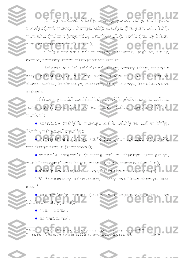   -   ijtimoiy   kontekst :   shaxsiy,   umumiy,   yuzaki,   qat’iy,   shuningdek,
pozitsiya (o‘rni, mavqeyi, ahamiyat kabi); xususiyat (jins, yosh, axloq kabi);
munosabat   (muloqot   jarayonidagi   ustunlik,   nufuz),   vazifa   (ota,   uy   bekasi,
qoralovchi, hisobchi, bog‘bon kabi);
  -   nutqiy   aloqa   shakllari:   munozara,   muhokama,     yig‘ilish,   dialog,
eshitish, ommaviy kommunikatsiya va shu kabilar.
                   -   So‘zlashuv  nutqi ko‘rinishlari :   suhbat, shaxsiy suhbat, bir piyola
choy   ustida   suhbat,   stol   atrofidagi   suhbat,   kasbga   oid   suhbat,   sotuvchi   va
oluvchi   suhbati,   konferensiya,   munozara,   dars,     intervyu;   konsultatsiya   va
boshqalar.
Diskurs ning   model i   tuzilishini belgilovchi lingvistik mezonlar turlicha.
Bunga   nutqning   matndagi   ichki   va   matndan   tashqari   tavsiflarini   kiritish
mumkin 14
: 
 konstitutiv   (nisbiylik,   mavzuga   xoslik,   uslubiy   va   tuzilish   birligi,
fikrning nisbiy tugallanganligi); 
   janriy-stilistik   (uslubga   xoslik,   janr   qonun-qoidalari,   me’yoriylik,
amplikasiya darajasi (kompressiya);
 semantik--pragmatik   (nutqning   ma’lum   obyektga   qaratilganligi,
muallif obrazi, ma’lumot  belgisi, modallik, talqin, intertekstual mo‘ljal); 
 shakliy-struktur  (kompozitsiya, bo‘laklarga ajralish, kogeziya).
T.V.   Shmelevaning   ko‘rsatishicha,     janriy   tavsif   katta   ahamiyat   kasb
etadi 15
: 
 kommunikativ   maqsad   (informativlik,   imperativlik,   etiketli     va
baholovchi nutqiy janrlar); 
 muallif obrazi ;  
   adresat obrazi ;  
14
Карасик В.И. Языковой круг: личность, концепты, дискурс. – Волгоград: Перемена, 2002. 
15
 Шмелева Т.В. Модель речевого жанра // Жанры речи. Саратов: Колледж, 1997.                       -С.88-98.  