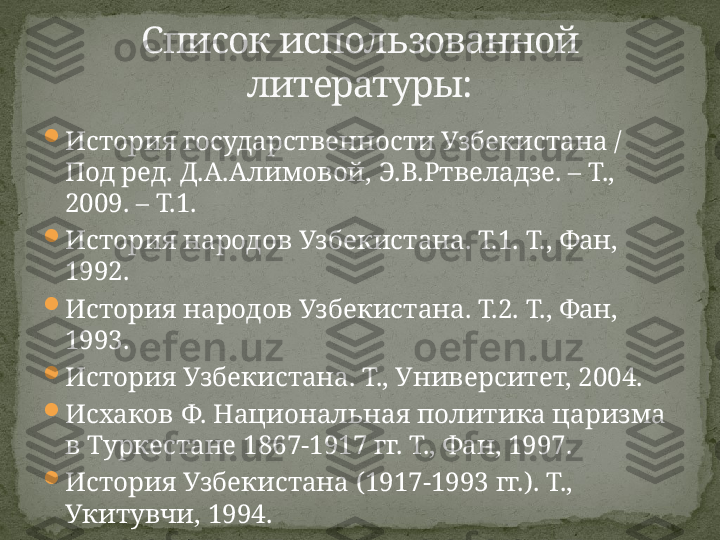 
История государственности Узбекистана / 
Под ред. Д.А.Алимовой, Э.В.Ртвеладзе. – Т., 
2009. – Т.1.

История народов Узбекистана. Т.1. Т., Фан, 
1992. 

История народов Узбекистана. Т.2. Т., Фан, 
1993. 

История Узбекистана. Т., Университет, 2004. 

Исхаков Ф. Национальная политика царизма 
в Туркестане 1867-1917 гг. Т., Фан, 1997. 

История Узбекистана (1917-1993 гг.). Т., 
Укитувчи, 1994. Список использованной 
литературы: 