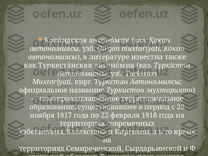 
Кока́ ндская  автоно́ м ия  (каз.  Қоқан 
автономиясы , узб.  Qo'qon muxtoriyati ,  Кокон 
автономиясы ), в литературе известна также 
как  Туркеста́ нская  автоно́ м ия  (каз.  Түркістан 
Автономиясы , узб.  Turkiston 
Muxtoriyati , кирг.  Түркстан Автономиясы ; 
официальное название:  Туркистон мухторияти ) 
— самопровозглашённое территориальное 
образование, существовавшее в период с 28 
ноября 1917 года по 22 февраля 1918 года на 
территориях современных 
Узбекистана, Казахстана и Киргизии, а в то время 
на 
территориях Семиреченской, Сырдарьинской и Ф
ерганской областей Туркестанского генерал-
губернаторства Российской империи. 