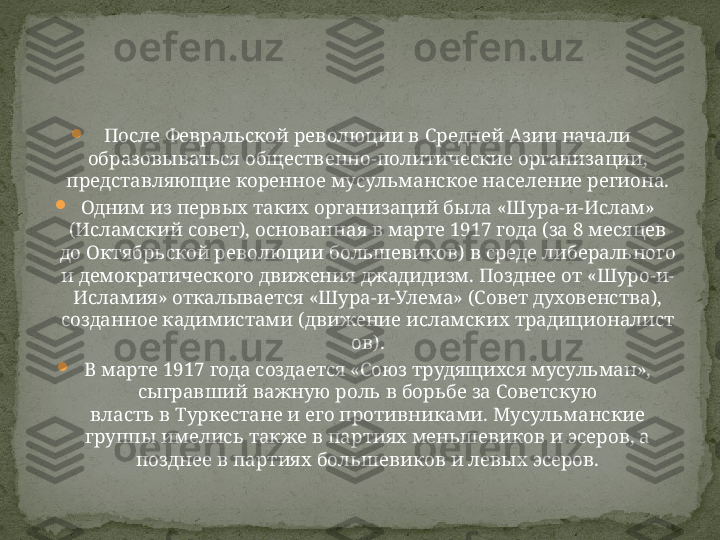 
После Февральской революции в Средней Азии начали 
образовываться общественно-политические организации, 
представляющие коренное мусульманское население региона.

Одним из первых таких организаций была «Шура-и-Ислам» 
(Исламский совет), основанная в марте 1917 года (за 8 месяцев 
до Октябрьской революции большевиков) в среде либерального 
и демократического движения джадидизм. Позднее от «Шуро-и-
Исламия» откалывается «Шура-и-Улема» (Совет духовенства), 
созданное кадимистами (движение исламских традиционалист
ов).

В марте 1917 года создается «Союз трудящихся мусульман», 
сыгравший важную роль в борьбе за Советскую 
власть в Туркестане и его противниками. Мусульманские 
группы имелись также в партиях меньшевиков и эсеров, а 
позднее в партиях большевиков и левых эсеров. 