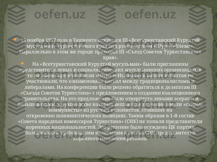 
15 ноября 1917 года в Ташкенте открылся III «Всетуркестанский Курултай 
мусульман» Туркестанского края под руководством «Шуро-и-Улема». 
Параллельно в этом же городе проходил III «Съезд Советов Туркестанского 
края».

На «Всетуркестанский Курултай мусульман» были приглашены 
представители левых и социалистических мусульманских организаций, в 
то же время представители «Шуро-и-Исламия» в работе курултая не 
участвовали, что ознаменовало раскол между традиционалистами и 
либералами. На конференции было решено обратиться к делегатам III 
«Съезда Советов Туркестана» с предложением о создании коалиционного 
правительства. Но это предложение было отвергнуто левыми эсерами и 
большевиками, в руководстве которых решающее значение имели «старые 
коммунисты» из русских колонистов, стоявшие на 
откровенно шовинистических позициях. Таким образом в 1-й состав 
«Совета народных комиссаров Туркестана» (СНК) не попали представители 
коренных национальностей. Это решение было осуждено ЦК партии 
большевиков, требовавшим включения в состав СНК представителей 
коренного населения региона. 