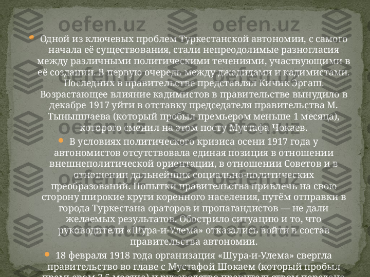 
Одной из ключевых проблем Туркестанской автономии, с самого 
начала её существования, стали непреодолимые разногласия 
между различными политическими течениями, участвующими в 
её создании. В первую очередь между джадидами и кадимистами. 
Последних в правительстве представлял Кичик Эргаш. 
Возрастающее влияние кадимистов в правительстве вынудило в 
декабре 1917 уйти в отставку председателя правительства М. 
Тынышпаева (который пробыл премьером меньше 1 месяца), 
которого сменил на этом посту Мустафа Чокаев.

В условиях политического кризиса осени 1917 года у 
автономистов отсутствовала единая позиция в отношении 
внешнеполитической ориентации, в отношении Советов и в 
отношении дальнейших социально-политических 
преобразований. Попытки правительства привлечь на свою 
сторону широкие круги коренного населения, путём отправки в 
города Туркестана ораторов и пропагандистов — не дали 
желаемых результатов. Обострило ситуацию и то, что 
руководители «Шура-и-Улема» отказались войти в состав 
правительства автономии.

18 февраля 1918 года организация «Шура-и-Улема» свергла 
правительство во главе с Мустафой Шокаем (который пробыл 
премьером 2,5 месяца) и руководство правительством передано 
начальнику миршабов Коканда Кичик Эргашу 