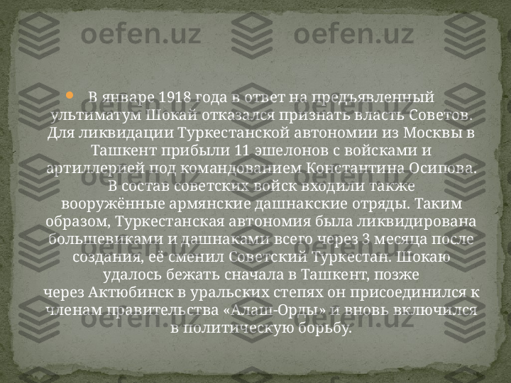 
В январе 1918 года в ответ на предъявленный 
ультиматум Шокай отказался признать власть Советов. 
Для ликвидации Туркестанской автономии из Москвы в 
Ташкент прибыли 11 эшелонов с войсками и 
артиллерией под командованием Константина Осипова. 
В состав советских войск входили также 
вооружённые армянские дашнакские отряды. Таким 
образом, Туркестанская автономия была ликвидирована 
большевиками и дашнаками всего через 3 месяца после 
создания, её сменил Советский Туркестан. Шокаю 
удалось бежать сначала в Ташкент, позже 
через Актюбинск в уральских степях он присоединился к 
членам правительства «Алаш-Орды» и вновь включился 
в политическую борьбу. 