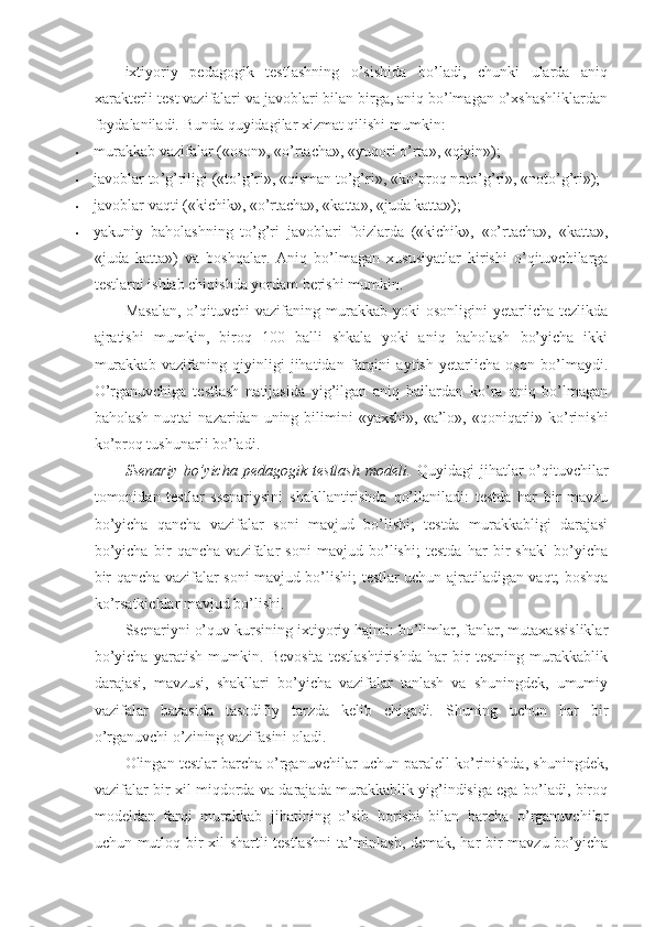 ixtiyoriy   pedagogik   testlashning   o’sishida   bo’ladi,   chunki   ularda   aniq
xarakterli test vazifalari va javoblari bilan birga, aniq bo’lmagan o’xshashliklardan
foydalaniladi.  Bunda quyidagilar xizmat qilishi mumkin: 
• murakkab   vazifalar  (« oson », « o ’ rtacha », « yuqori   o ’ rta », « qiyin »); 
• javoblar   to ’ g ’ riligi  (« to ’ g ’ ri », « qisman   to ’ g ’ ri », « ko ’ proq   noto ’ g ’ ri », « noto ’ g ’ ri »); 
• javoblar vaqti («kichik», «o’rtacha», «katta», «juda katta»); 
• yakuniy   baholashning   to’g’ri   javoblari   foizlarda   («kichik»,   «o’rtacha»,   «katta»,
«juda   katta»)   va   boshqalar.   Aniq   bo’lmagan   xususiyatlar   kirishi   o’qituvchilarga
testlarni ishlab chiqishda yordam berishi mumkin. 
Masalan,   o’qituvchi   vazifaning  murakkab  yoki   osonligini   yetarlicha   tezlikda
ajratishi   mumkin,   biroq   100   balli   shkala   yoki   aniq   baholash   bo’yicha   ikki
murakkab   vazifaning   qiyinligi   jihatidan   farqini   aytish   yetarlicha   oson   bo’lmaydi.
O’rganuvchiga   testlash   natijasida   yig’ilgan   aniq   ballardan   ko’ra   aniq   bo’lmagan
baholash  nuqtai   nazaridan uning  bilimini   «yaxshi»,  «a’lo»,  «qoniqarli»  ko’rinishi
ko’proq tushunarli bo’ladi. 
Ssenariy   bo’yicha   pedagogik   testlash   modeli.   Quyidagi   jihatlar   o’qituvchilar
tomonidan   testlar   ssenariysini   shakllantirishda   qo’llaniladi:   testda   har   bir   mavzu
bo’yicha   qancha   vazifalar   soni   mavjud   bo’lishi;   testda   murakkabligi   darajasi
bo’yicha   bir   qancha   vazifalar   soni   mavjud   bo’lishi;   testda   har   bir   shakl   bo’yicha
bir qancha vazifalar soni mavjud bo’lishi; testlar uchun ajratiladigan vaqt; boshqa
ko’rsatkichlar mavjud bo’lishi. 
Ssenariyni o’quv kursining ixtiyoriy hajmi: bo’limlar, fanlar, mutaxassisliklar
bo’yicha   yaratish   mumkin.   Bevosita   testlashtirishda   har   bir   testning   murakkablik
darajasi,   mavzusi,   shakllari   bo’yicha   vazifalar   tanlash   va   shuningdek,   umumiy
vazifalar   bazasida   tasodifiy   tarzda   kelib   chiqadi.   Shuning   uchun   har   bir
o’rganuvchi o’zining vazifasini oladi. 
Olingan testlar barcha o’rganuvchilar uchun paralell ko’rinishda, shuningdek,
vazifalar bir xil miqdorda va darajada murakkablik yig’indisiga ega bo’ladi, biroq
modeldan   farqi   murakkab   jihatining   o’sib   borishi   bilan   barcha   o’rganuvchilar
uchun mutloq bir xil shartli testlashni  ta’minlash, demak, har bir mavzu bo’yicha 