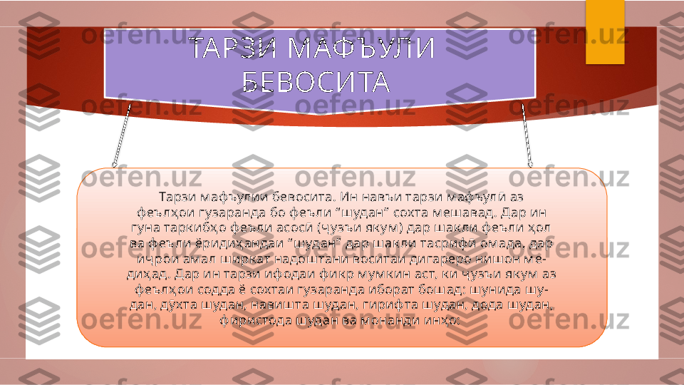 ТА РЗИ МАФЪУЛИ   
БЕВОСИТА  
Тарзи м аф ъули и бевосита. Ин навъ и тарзи м аф ъулӣ  аз
ф еълҳ ои гу заранда бо ф еъли “ ш удан”  сох та м еш авад. Дар ин
гу на тарк ибҳ о ф еъ ли асосӣ (ҷ у зъи як у м ) дар ш ак ли ф еъли ҳ ол
ва ф еъли ёридиҳ андаи “ ш удан”  дар ш ак ли  тасри ф ӣ ом ада, дар
иҷ рои ам ал ш ирк ат надош тани  воситаи дигареро ниш он м е-
диҳ ад . Дар ин тарзи иф одаи ф и к р м у м к ин аст, к и ҷ у зъи  як у м  аз
ф еълҳ ои содда ё сох таи гу заранда и борат бош ад: ш у ни да ш у -
дан, дӯ х та ш удан, навиш та ш удан, гириф та ш удан, дода ш удан,
ф и ри стода ш удан ва м онанди инҳ о:            