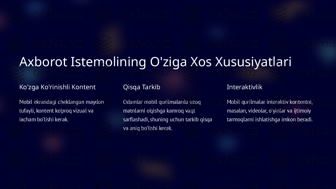 Axborot Istemolining O'ziga Xos Xususiyatlari
Ko'zga Ko'rinishli Kontent
Mobil ekrandagi cheklangan maydon 
tufayli, kontent ko'proq vizual va 
ixcham bo'lishi kerak. Qisqa Tarkib
Odamlar mobil qurilmalarda uzoq 
matnlarni o'qishga kamroq vaqt 
sarflashadi, shuning uchun tarkib qisqa 
va aniq bo'lishi kerak. Interaktivlik
Mobil qurilmalar interaktiv kontentni, 
masalan, videolar, o'yinlar va ijtimoiy 
tarmoqlarni ishlatishga imkon beradi.  