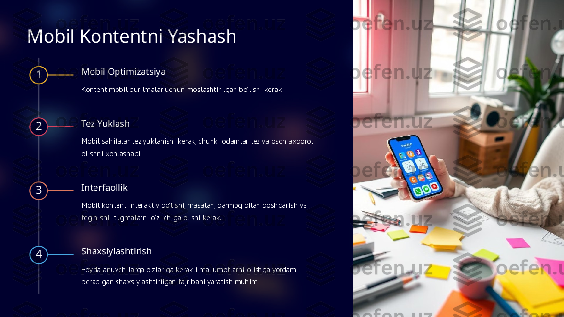 Mobil Kontentni Yashash
1 Mobil Optimizatsiya
Kontent mobil qurilmalar uchun moslashtirilgan bo'lishi kerak.
2 Tez Yuklash
Mobil sahifalar tez yuklanishi kerak, chunki odamlar tez va oson axborot 
olishni xohlashadi.
3 Interfaollik
Mobil kontent interaktiv bo'lishi, masalan, barmoq bilan boshqarish va 
teginishli tugmalarni o'z ichiga olishi kerak.
4 Shaxsiylashtirish
Foydalanuvchilarga o'zlariga kerakli ma'lumotlarni olishga yordam 
beradigan shaxsiylashtirilgan tajribani yaratish muhim.   