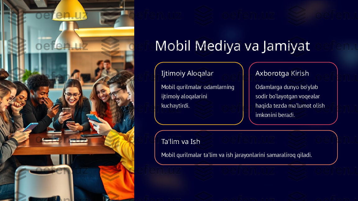 Mobil Mediya va Jamiyat
Ijtimoiy Aloqalar
Mobil qurilmalar odamlarning 
ijtimoiy aloqalarini 
kuchaytirdi. Axborotga Kirish
Odamlarga dunyo bo'ylab 
sodir bo'layotgan voqealar 
haqida tezda ma'lumot olish 
imkonini beradi.
Ta'lim va Ish
Mobil qurilmalar ta'lim va ish jarayonlarini samaraliroq qiladi.  